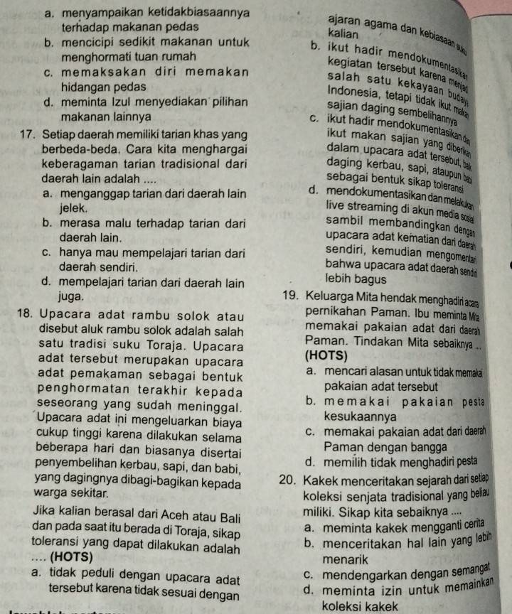 a. menyampaikan ketidakbiasaannya
terhadap makanan pedas
ajaran agama dan kebiasaan s 
kalian
b. mencicipi sedikit makanan untuk b. ikut hadir mendokumentasika 
menghormati tuan rumah
c. memaksakan diri memakan
kegiatan tersebut karena menjat
hidangan pedas
salah satu kekayaan buda .
Indonesia, tetapi tidak ikut mak
d. meminta Izul menyediakan pilihan
sajian daging sembelihannya
makanan lainnya
c.  ikut hadir mendokumentasikan d
17. Setiap daerah memiliki tarian khas yang
ikut makan sajian yang diberka
berbeda-beda. Cara kita menghargai
dalam upacara adat tersebut, ba
keberagaman tarian tradisional dari
daging kerbau, sapi, ataupun bey
daerah lain adalah ....
sebagai bentuk sikap toleransi
a. menganggap tarian dari daerah lain
d. mendokumentasikan dan melakukan
jelek.
live streaming di akun media scoal
b. merasa malu terhadap tarian dari
sambil membändingkan dengan 
daerah lain.
upacara adat kematian dari daera 
c. hanya mau mempelajari tarian dari
sendiri, kemudian mengomenta
bahwa upacara adat daerah sendić 
daerah sendiri. lebih bagus
d. mempelajari tarian dari daerah lain 19. Keluarga Mita hendak menghadiri acara
juga.
pernikahan Paman. Ibu meminta Mita
18. Upacara adat rambu solok atau memakai pakaian adat dari daerah
disebut aluk rambu solok adalah salah
satu tradisi suku Toraja. Upacara Paman. Tindakan Mita sebaiknya ....
adat tersebut merupakan upacara (HOTS)
adat pemakaman sebagai bentuk a. mencari alasan untuk tidak memakai
penghormatan terakhir kepada pakaian adat tersebut
seseorang yang sudah meninggal. b. memakai pakaian pesta
Upacara adat ini mengeluarkan biaya kesukaannya
cukup tinggi karena dilakukan selama c. memakai pakaian adat dari daerah
beberapa hari dan biasanya disertai Paman dengan bangga
penyembelihan kerbau, sapi, dan babi, d. memilih tidak menghaḍiri pesta
yang dagingnya dibagi-bagikan kepada 20. Kakek menceritakan sejarah dari setiap
warga sekitar.
koleksi senjata tradisional yang beliau
Jika kalian berasal dari Aceh atau Bali miliki. Sikap kita sebaiknya ....
dan pada saat itu berada di Toraja, sikap
a. meminta kakek mengganti cerita
toleransi yang dapat dilakukan adalah
b. menceritakan hal lain yang lebih
… (HOTS) menarik
a. tidak peduli dengan upacara adat
c. mendengarkan dengan semangat
tersebut karena tidak sesuai dengan
d. meminta izin untuk memainkan
koleksi kakek