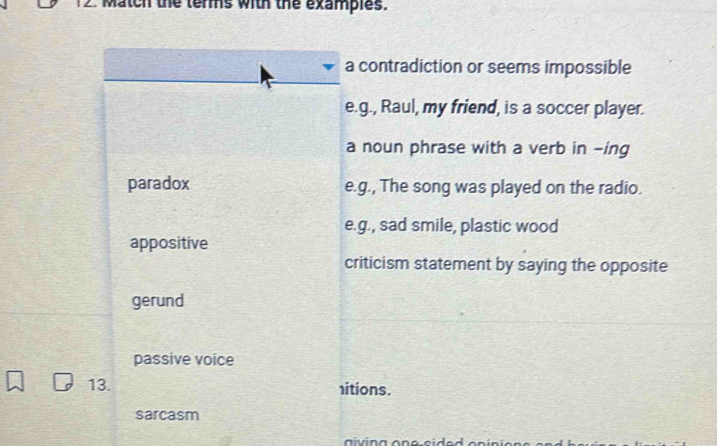 Match the terms with the examples.
a contradiction or seems impossible
e.g., Raul, my friend, is a soccer player.
a noun phrase with a verb in -ing
paradox e.g., The song was played on the radio.
e.g., sad smile, plastic wood
appositive
criticism statement by saying the opposite
gerund
passive voice
13. itions.
sarcasm