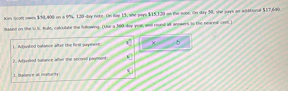 Kim Scott owes $50,400 on a 9%, 120-day note. On day 15, she pays $15,120 on the note. On day 50, she pays an additional $17,640. 
Based on the U.S. Rule, calculate the following. (Use a 360-day year, and round all answers to the nearest cent.) 
1. Adjusted balance after the first payment: × 
2. Adjusted balance after the second payment: 
3. Balance at maturity: