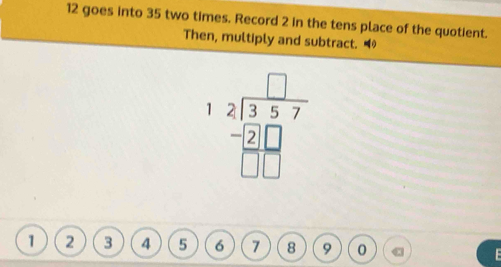 goes into 35 two times. Record 2 in the tens place of the quotient. 
Then, multiply and subtract. ◢
beginarrayr □ beginarrayr □  -2□  -2□ □ endarray 
1 2 3 4 5 6 7 8 9
C