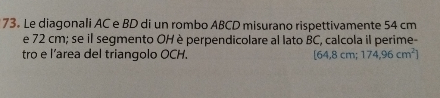 Le diagonali AC e BD di un rombo ABCD misurano rispettivamente 54 cm
e 72 cm; se il segmento OH è perpendicolare al lato BC, calcola il perime- 
tro e l’area del triangolo OCH. [64,8cm;174,96cm^2]