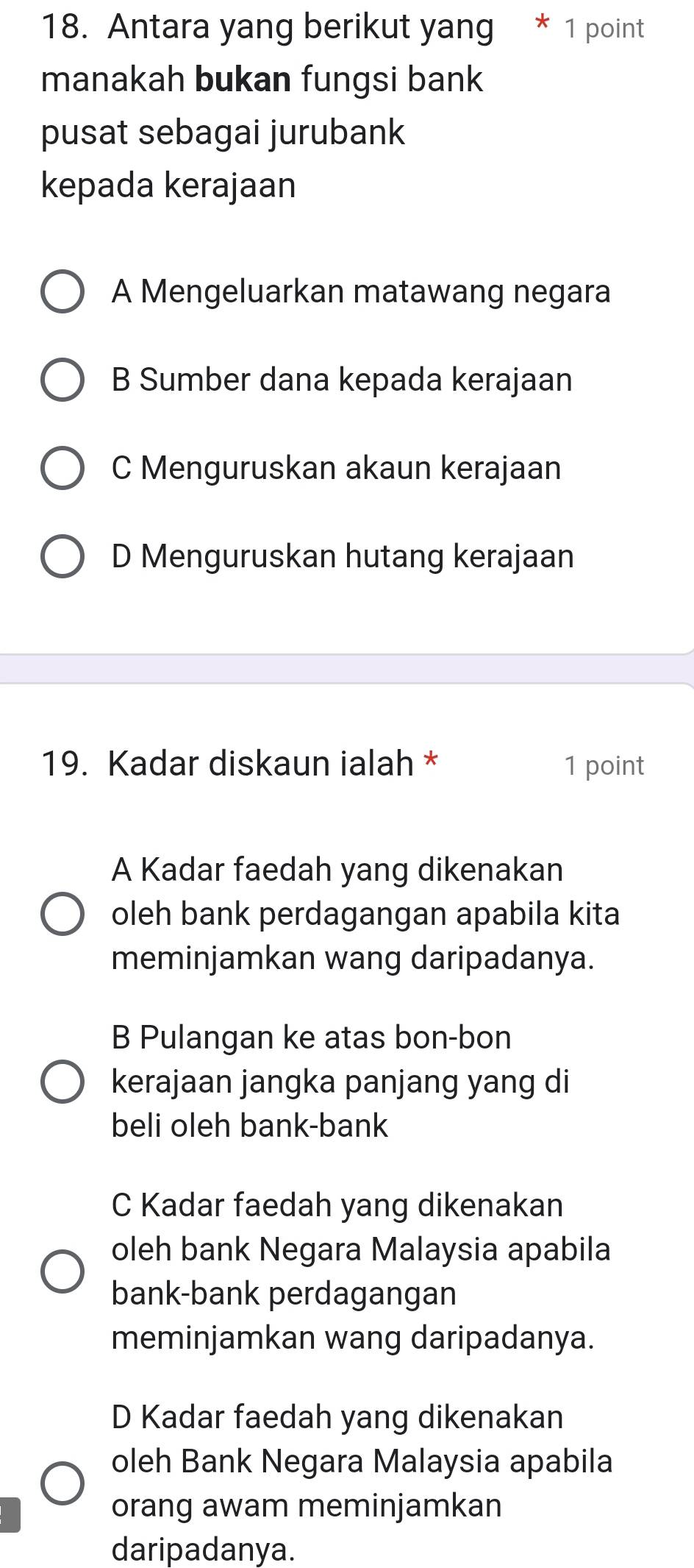 Antara yang berikut yang * 1 point
manakah bukan fungsi bank
pusat sebagai jurubank
kepada kerajaan
A Mengeluarkan matawang negara
B Sumber dana kepada kerajaan
C Menguruskan akaun kerajaan
D Menguruskan hutang kerajaan
19. Kadar diskaun ialah * 1 point
A Kadar faedah yang dikenakan
oleh bank perdagangan apabila kita
meminjamkan wang daripadanya.
B Pulangan ke atas bon-bon
kerajaan jangka panjang yang di
beli oleh bank-bank
C Kadar faedah yang dikenakan
oleh bank Negara Malaysia apabila
bank-bank perdagangan
meminjamkan wang daripadanya.
D Kadar faedah yang dikenakan
oleh Bank Negara Malaysia apabila
orang awam meminjamkan
daripadanya.