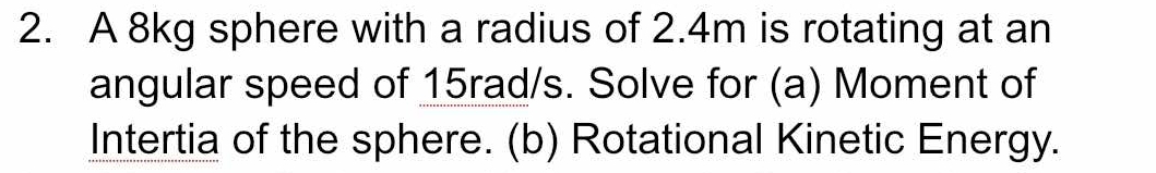 A 8kg sphere with a radius of 2.4m is rotating at an 
angular speed of 15rad/s. Solve for (a) Moment of 
Intertia of the sphere. (b) Rotational Kinetic Energy.