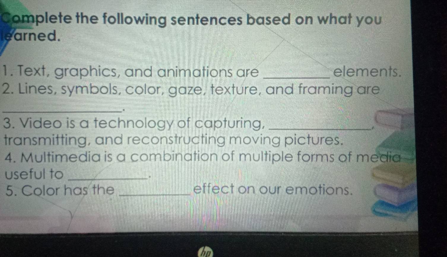 Complete the following sentences based on what you 
learned. 
1. Text, graphics, and animations are _elements. 
2. Lines, symbols, color, gaze, texture, and framing are 
_, 
3. Video is a technology of capturing,_ 
transmitting, and reconstructing moving pictures. 
4. Multimedia is a combination of multiple forms of media 
useful to_ 
. 
5. Color has the _effect on our emotions.