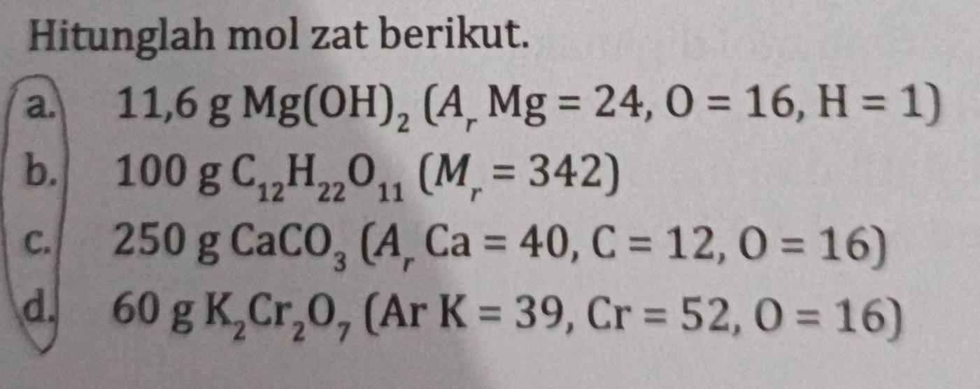 Hitunglah mol zat berikut. 
a. 11,6gMg(OH)_2(A_rMg=24, O=16, H=1)
b. 100gC_12H_22O_11(M_r=342)
C. 250gCaCO_3(A_rCa=40, C=12, O=16)
d. 60gK_2Cr_2O_7 (ArK=39, Cr=52, O=16)