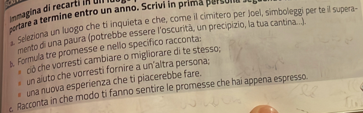 Immagina di recartin u n e 
portare a termine entro un anno. Scrivi ín prima perso nas 
. Seleziona un luogo che ti inquieta e che, come il cimitero per Joel, simboleggi per te il supera- 
mento di una paura (potrebbe essere l’oscurità, un precipizio, la tua cantina...) 
b. Formula tre promesse e nello specifico racconta: 
ciò che vorresti cambiare o migliorare di te stesso; 
un aiuto che vorresti fornire a un’altra persona; 
# una nuova esperienza che ti piacerebbe fare. 
c. Racconta in che modo ti fanno sentire le promesse che hai appena espresso.