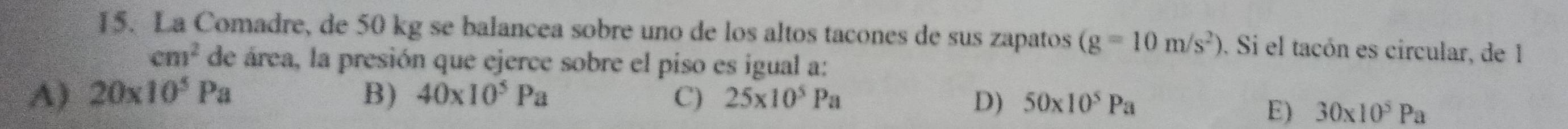 La Comadre, de 50 kg se balancea sobre uno de los altos tacones de sus zapatos (g=10m/s^2). Si el tacón es circular, de 1
cm^2 de área, la presión que ejerce sobre el piso es igual a:
A) 20* 10^5Pa B) 40* 10^5Pa C) 25* 10^5Pa
D) 50* 10^5Pa
E) 30* 10^5Pa