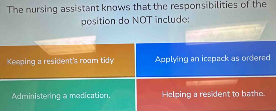 The nursing assistant knows that the responsibilities of the
position do NOT include:
Keeping a resident's room tidy Applying an icepack as ordered
Administering a medication. Helping a resident to bathe.