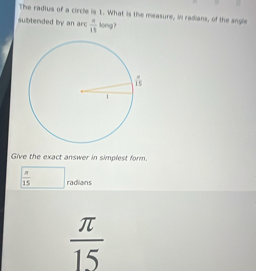 The radius of a circle is 1. What is the measure, in radians, of the angie
subtended by an arc  π /15  long?
Give the exact answer in simplest form.
 π /15 
radians
 π /15 