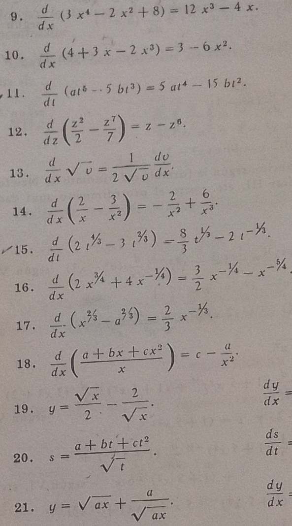 9 .  d/dx (3x^4-2x^2+8)=12x^3-4x.
10.  d/dx (4+3x-2x^3)=3-6x^2.
11.  d/dt (at^5-5bt^3)=5at^4-15bt^2.
12.  d/dz ( z^2/2 - z^7/7 )=z-z^6.
13 .  d/dx sqrt(v)= 1/2sqrt(v)  dv/dx .
14.  d/dx ( 2/x - 3/x^2 )=- 2/x^2 + 6/x^3 .
15.  d/dt (2t^(4/3)-3t^(2/3))= 8/3 t^(1/3)-2t^(-1/3).
16.  d/dx (2x^(3/4)+4x^(-1/4))= 3/2 x^(-1/4)-x^(-5/4)
17.  d/dx (x^(2/3)-a^(2/3))= 2/3 x^(-1/3).
18.  d/dx ( (a+bx+cx^2)/x )=c- a/x^2 .
19 . y= sqrt(x)/2 - 2/sqrt(x) .
 dy/dx =
20. s= (a+bt+ct^2)/sqrt(t) .
 ds/dt =
21. y=sqrt(ax)+ a/sqrt(ax) .
 dy/dx =