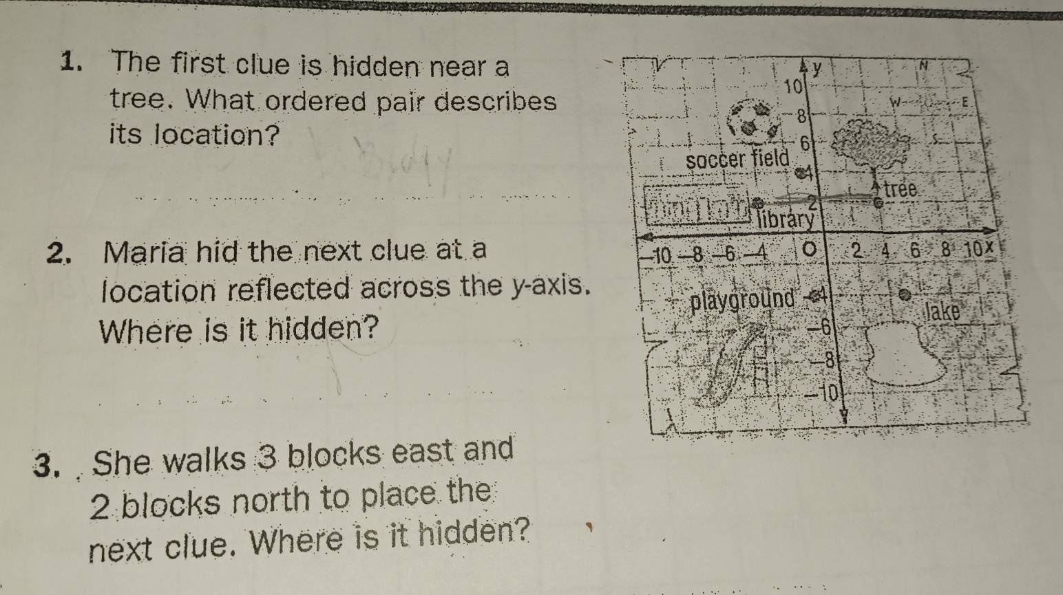 The first clue is hidden near a N 
y 
tree. What ordered pair describes
10
w E
-8
its location? 6
soccer field 
tree
2
library 
2. Maria hid the next clue at a -10 -8 -6 -4 。 2 4 6 8 10x
location reflected across the y-axis. 
Where is it hidden? playground 4
Jake
-6
-8
-10
3. She walks 3 blocks east and
2 blocks north to place the 
next clue. Where is it hidden?