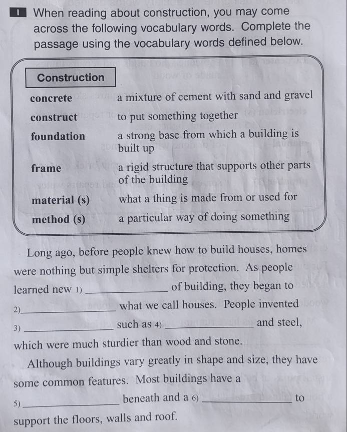 When reading about construction, you may come 
across the following vocabulary words. Complete the 
passage using the vocabulary words defined below. 
Construction 
concrete a mixture of cement with sand and gravel 
construct to put something together 
foundation a strong base from which a building is 
built up 
frame a rigid structure that supports other parts 
of the building 
material (s) what a thing is made from or used for 
method (s) a particular way of doing something 
Long ago, before people knew how to build houses, homes 
were nothing but simple shelters for protection. As people 
learned new 1) _of building, they began to 
2)_ 
what we call houses. People invented 
3)_ 
such as 4) _and steel, 
which were much sturdier than wood and stone. 
Although buildings vary greatly in shape and size, they have 
some common features. Most buildings have a 
5)_ 
beneath and a 6) _to 
support the floors, walls and roof.