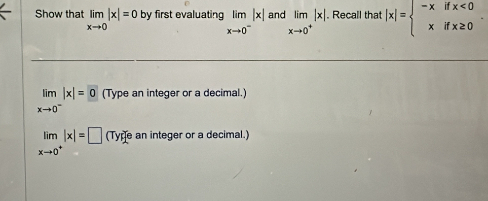 Show that limlimits _xto 0|x|=0 by first evaluating limlimits _xto 0^-|x| and limlimits _xto 0^+|x|. Recall that |x|=beginarrayl -xifx<0 xifx≥ 0endarray.
limlimits _xto 0^-|x|=0 (Type an integer or a decimal.)
limlimits _xto 0^+|x|=□ (Tyre an integer or a decimal.)