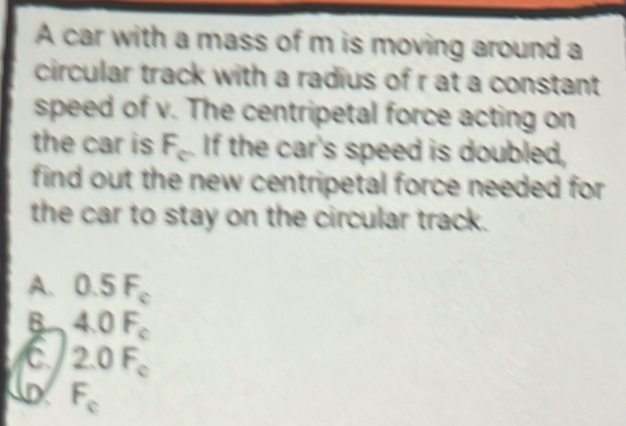 A car with a mass of m is moving around a
circular track with a radius of r at a constant
speed of v. The centripetal force acting on
the car is F_c If the car's speed is doubled,
find out the new centripetal force needed for 
the car to stay on the circular track.
A. 0.5F_c
B 4.0F_c
C 2.0F_c
D F_c