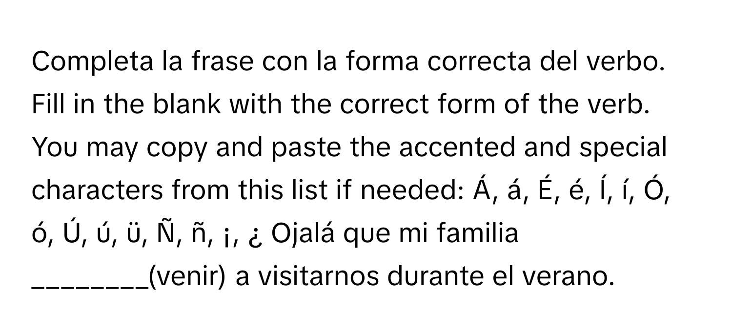 Completa la frase con la forma correcta del verbo. Fill in the blank with the correct form of the verb. You may copy and paste the accented and special characters from this list if needed: Á, á, É, é, Í, í, Ó, ó, Ú, ú, ü, Ñ, ñ, ¡, ¿ Ojalá que mi familia ________(venir) a visitarnos durante el verano.