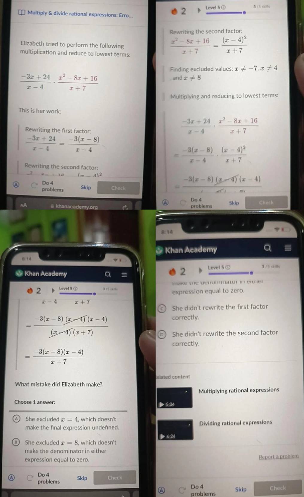 Multiply & divide rational expressions: Erro...
2 Level 5 ① 3 /5 skills
Rewriting the second factor:
Elizabeth tried to perform the following
multiplication and reduce to lowest terms:
 (x^2-8x+16)/x+7 =frac (x-4)^2x+7
Finding excluded values: x!= -7,x!= 4
 (-3x+24)/x-4 ·  (x^2-8x+16)/x+7 
and x!= 8
Multiplying and reducing to lowest terms:
This is her work:
Rewriting the first factor:
 (-3x+24)/x-4 ·  (x^2-8x+16)/x+7 
 (-3x+24)/x-4 = (-3(x-8))/x-4 
= (-3(x-8))/x-4 · frac (x-4)^2x+7
Rewriting the second factor:
_2
Do 4
problems Skip Check
= (-3(x-8)(x-4)(x-4))/x-1· m 
A Do 4
AA @ khanacademy.org problems Skip Check
8:14
Khan Academy
8.14
Khan Academy
2 Level 5 ① 3 / 5 skills
make the denominator in either
3 /5 skills
2 expression equal to zero.
x-4 x+7
She didn't rewrite the first factor
= (-3(x-8)(x-4)(x-4))/(x-4)(x+7) 
correctly.
She didn't rewrite the second factor
correctly.
= (-3(x-8)(x-4))/x+7 
telated content
What mistake did Elizabeth make?
Multiplying rational expressions
Choose 1 answer: 5:30
She excluded x=4 , which doesn't
make the final expression undefned. Dividing rational expressions
624
She excluded x=8 , which doesn't
make the denominator in either
Report a problem
expression equal to zero.
Do 4
problems Skip Check
Do 4
problems Skip Check