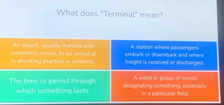 What does "Terminal" mean?
An object, usually marked with A station where passengers
concentric circles, to be aimed at embark or disembark and where
in shooting practice or contests. freight is received or discharged.
A word or group of words
The time or period through designating something, especially
which something lasts in a particular field.