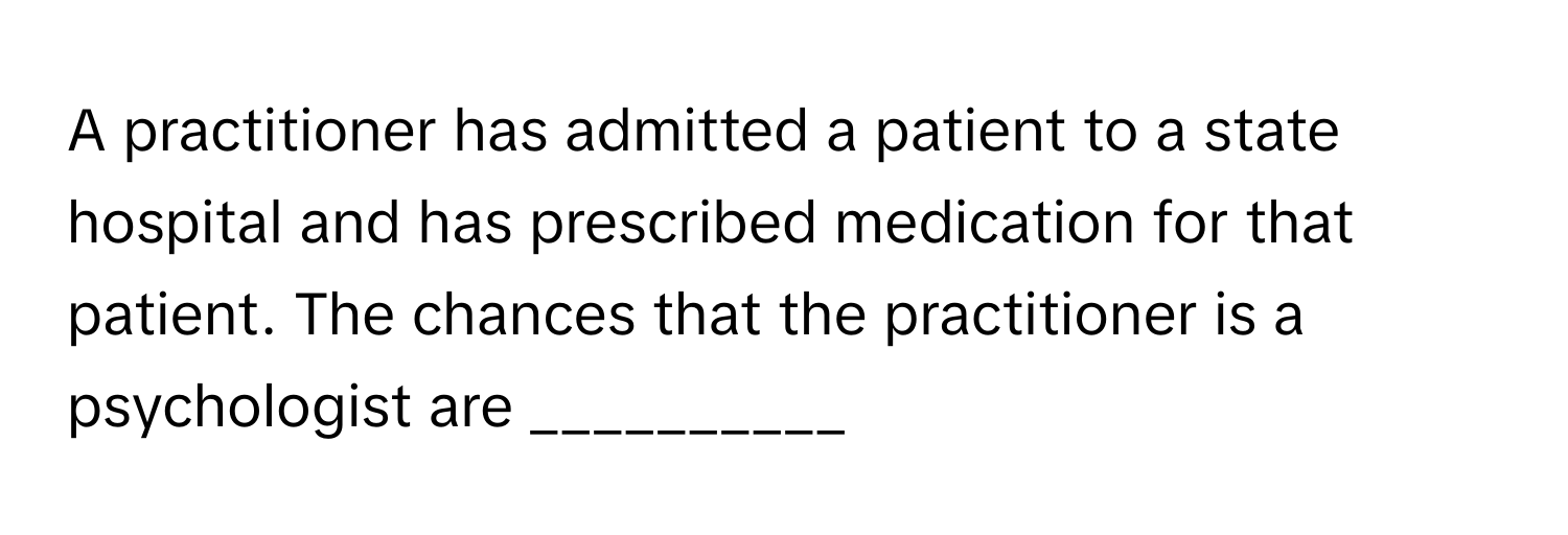 A practitioner has admitted a patient to a state hospital and has prescribed medication for that patient. The chances that the practitioner is a psychologist are __________