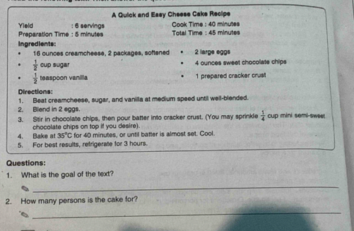 A Quick and Easy Cheese Cake Recipe 
Cook Time : 40 minutes
Yield : 6 servings Total Time : 45 minutes
Preparation Time : 5 minutes
Ingredients:
16 ounces creamcheese, 2 packages, softened 2 large eggs
 1/2  cup sugar 4 ounces sweet chocolate chips
 1/2  teaspoon vanillia 1 prepared cracker crust 
Directions: 
1. Beat creamcheese, sugar, and vanilla at medium speed until well-blended. 
2. Blend in 2 eggs. 
3. Stir in chocolate chips, then pour batter into cracker crust. (You may sprinkle  1/4  cup mini semi-sweet 
chocolate chips on top if you desire). 
4. Bake at 35°C for 40 minutes, or until batter is almost set. Cool. 
5. For best results, refrigerate for 3 hours. 
Questions: 
1. What is the goal of the text? 
_ 
2. How many persons is the cake for? 
_