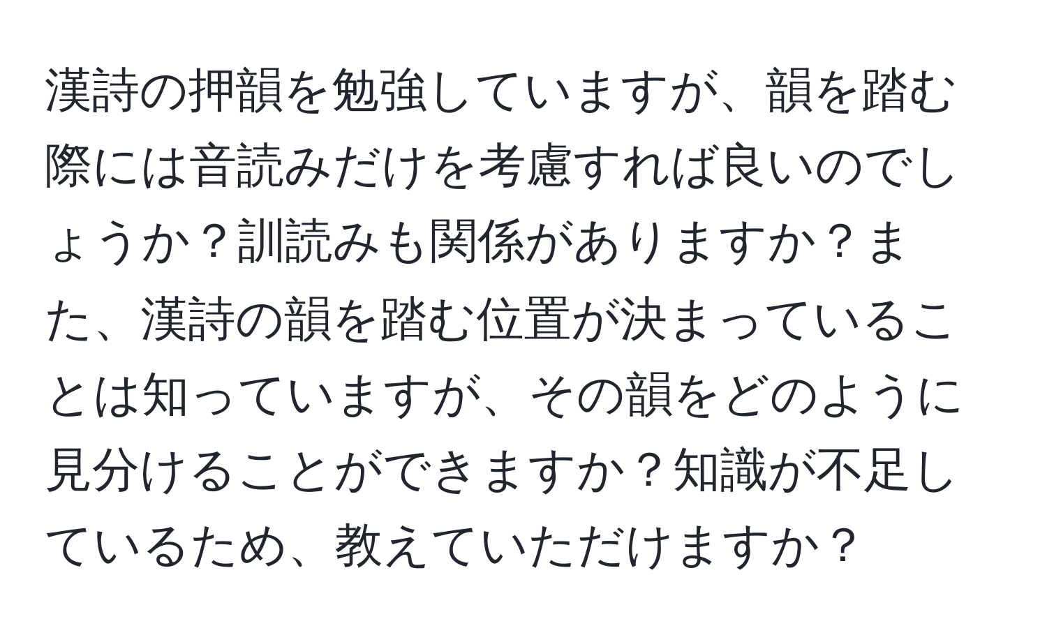 漢詩の押韻を勉強していますが、韻を踏む際には音読みだけを考慮すれば良いのでしょうか？訓読みも関係がありますか？また、漢詩の韻を踏む位置が決まっていることは知っていますが、その韻をどのように見分けることができますか？知識が不足しているため、教えていただけますか？