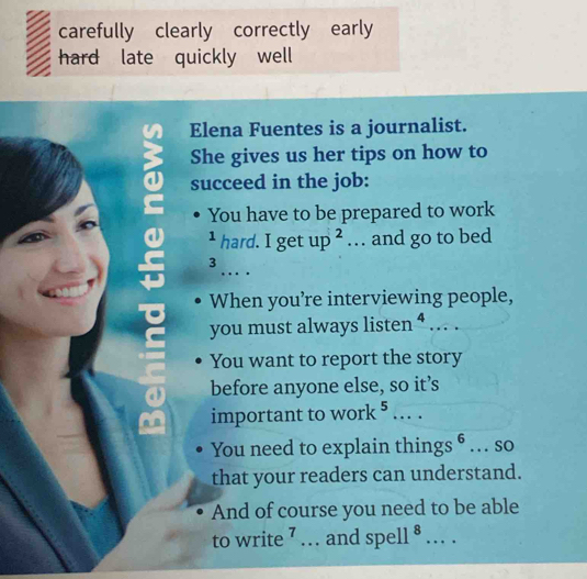 carefully clearly correctly early 
hard late quickly well 
Elena Fuentes is a journalist. 
She gives us her tips on how to 
succeed in the job: 
You have to be prepared to work 
1 hard.Ige up^2 .. . and go to bed 
_ 
3 
When you’re interviewing people, 
you must always listen^4.. 
You want to report the story 
before anyone else, so it’s 
important to work^5... _ 
You need to explain t hings^6 … SO 
that your readers can understand. 
And of course you need to be able 
to write l ... and spell^8