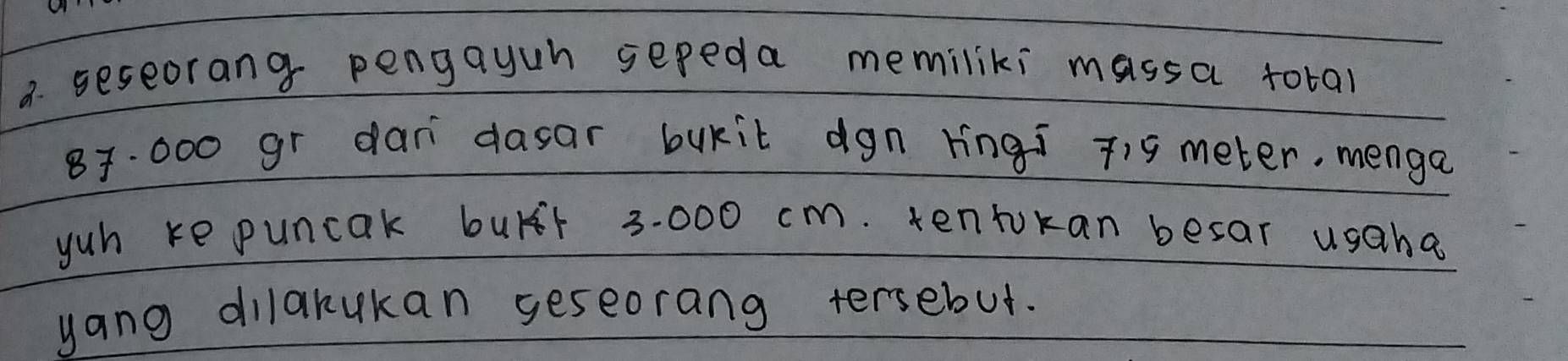 a seseorang pengayuh sepeda memiliki massa total
87. 000 gr dan dasar bukit dgn Hingi 19 meter. menga 
yuh ke puncak burr 3:000 cm. tentokan besar usaha 
yang dilarukan geseorang tersebut.