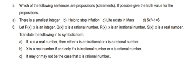 Which of the following sentences are propositions (statements). If possible give the truth value for the
propositions.
a) There is a smallest integer b) Help to stop inflation c) Life exists in Mars d) 5x^2+1=6
6. Let P(x) : x is an integer, Q(x) : x is a rational number, R(x) : x is an irrational number, S(x) : x is a real number.
Translate the following in to symbolic form.
a) If x is a real number, then either x is an irrational or x is a rational number.
b) X is a real number if and only if x is irrational number or x is rational number.
c) It may or may not be the case that x is rational number..