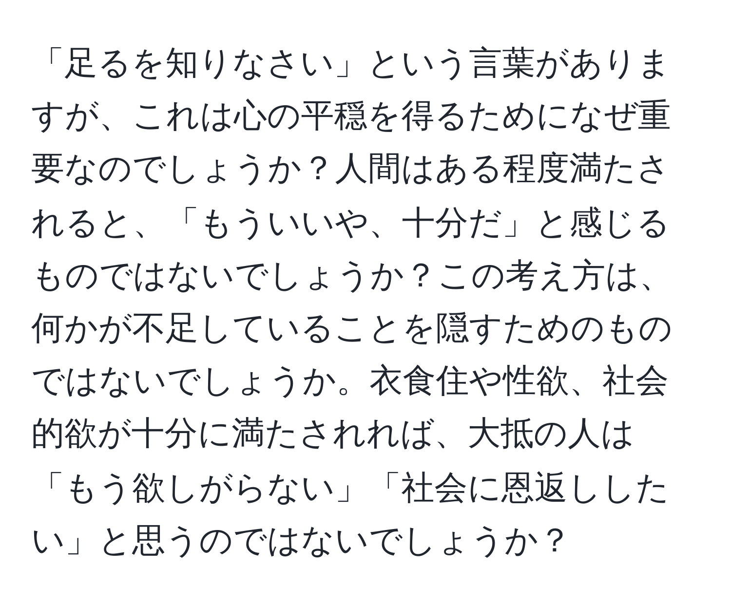 「足るを知りなさい」という言葉がありますが、これは心の平穏を得るためになぜ重要なのでしょうか？人間はある程度満たされると、「もういいや、十分だ」と感じるものではないでしょうか？この考え方は、何かが不足していることを隠すためのものではないでしょうか。衣食住や性欲、社会的欲が十分に満たされれば、大抵の人は「もう欲しがらない」「社会に恩返ししたい」と思うのではないでしょうか？