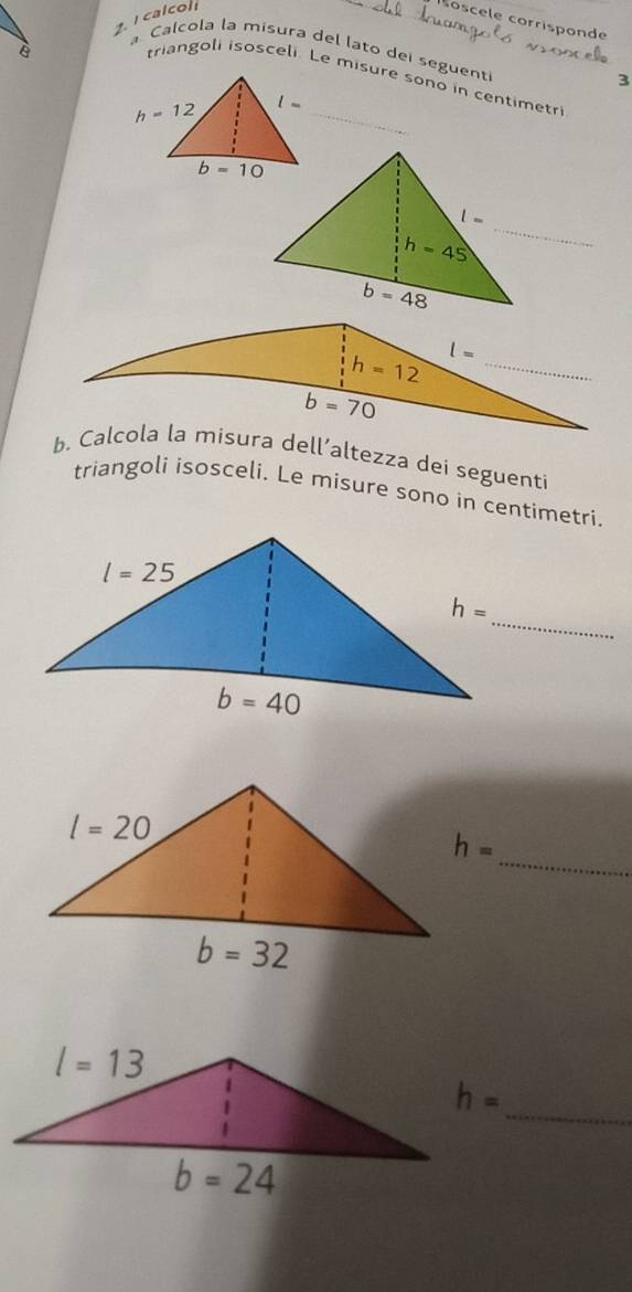 calcol
oscele corrisponde
è
a Calcola la misura del lato dei seguent
triangoli isosceli. Le misure sono in centimetri
3
l- _
_
b. Calcola la misura dell’altezza dei seguenti
triangoli isosceli. Le misure sono in centimetri.
_
_
h=
_