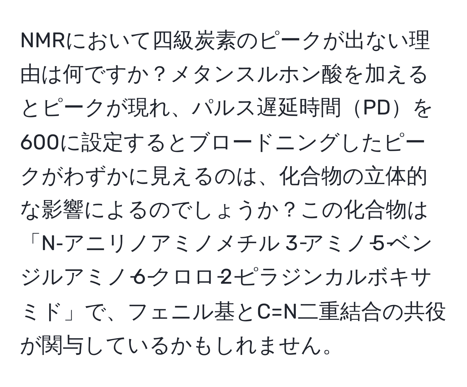 NMRにおいて四級炭素のピークが出ない理由は何ですか？メタンスルホン酸を加えるとピークが現れ、パルス遅延時間PDを600に設定するとブロードニングしたピークがわずかに見えるのは、化合物の立体的な影響によるのでしょうか？この化合物は「N‐アニリノアミノメチル 3‐アミノ‐5‐ベンジルアミノ‐6‐クロロ‐2‐ピラジンカルボキサミド」で、フェニル基とC=N二重結合の共役が関与しているかもしれません。