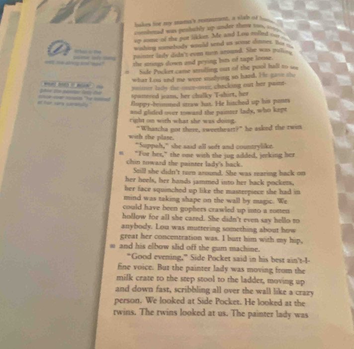 hakes for my mama's resmumant, a slab of home 
cunhmad was probably up under the 100 1099. 
up some of the put likker. Me and Lou molled ou 
wishing somebudy would send us scimse almne. But t 
ruintr indy didn't even tutp aroand. She was pulitg 
the strings down and prying buts of tape loose. 
Sule Pocker came stulling out of the pool hall to see 
what Lou and me were studying so hard. He gave she 
w t D 1 a ° pnitter lady the-onn-over; chacking out her paint- 
a aod 
spanered jeans, her chilky T-shirt, her 
et tan sory carbsly." floppy-brummed straw hat. He hitched up his pants 
and glided over roward the painter lady, who kept 
right on with what she was doing. 
“Whatcha not there, sweethearr?” he asked the twen 
with the plate. 
“Suppah,” she said all seft and countrylike. 
m “For her,” the one wish the jug added, jerking her 
chin toward the painter lady's back. 
Still she didn't turn around. She was rearing back on 
her heels, her hands jammed into her back pockers, 
her face squinched up like the masterpiece she had in 
mind was taking shape on the wall by magic. We 
could have been gophers crawled up into a rotten 
hollow for all she cared. She didn't even say hello to 
anybody. Lou was muttering something about how 
great her concentration was. I butt him with my hip, 
and his elbow slid off the gum machine. 
“Good evening,” Side Pocket said in his best ain't-1- 
fine voice. But the painter lady was moving from the 
milk crate to the step stool to the ladder, moving up 
and down fast, scribbling all over the wall like a crazy 
person. We looked at Side Pocket. He looked at the 
rwins. The rwins looked at us. The painter lady was