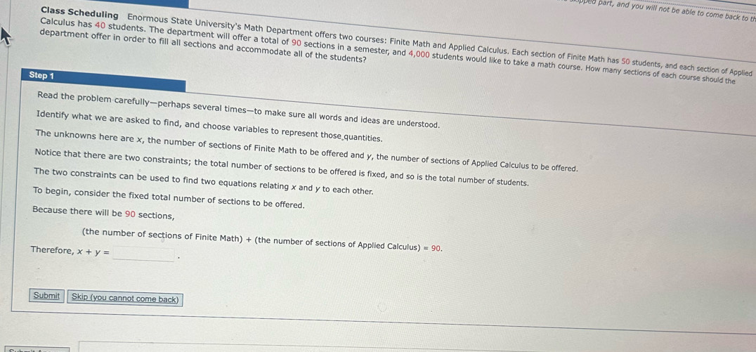 lpped part, and you will not be able to come back to t 
Class Scheduling Enormous State University's Math Department offers two courses: Finite Math and Applied Calculus. Each section of Finite Math has 50 students, and each section of Applied 
department offer in order to fill all sections and accommodate all of the students? 
Calculus has 40 students. The department will offer a total of 90 sections in a semester, and 4,000 students would like to take a math course. How many sections of each course should the 
Step 1
Read the problem carefully—perhaps several times—to make sure all words and ideas are understood. 
Identify what we are asked to find, and choose variables to represent those quantities. 
The unknowns here are x, the number of sections of Finite Math to be offered and y, the number of sections of Applied Calculus to be offered. 
Notice that there are two constraints; the total number of sections to be offered is fixed, and so is the total number of students. 
The two constraints can be used to find two equations relating x and y to each other. 
To begin, consider the fixed total number of sections to be offered. 
Because there will be 90 sections, 
(the number of sections of Finite Math) + (the number of sections of Applied Calculus) =90. 
Therefore, x+y= _. 
Submit Skip (you cannot come back)