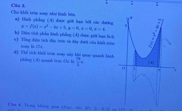 a a 
Cho khối tròn xoay như hình bên. 
a) Hình phẳng (A) được giới hạn bởi các dường
y=f(x)=x^2-4x+5, y=0, x=0, x=4. 
b) Diện tích phần hình phẳng (A) được giới hạn là 6. 
c) Tổng diện tích đáy trên và đáy dưới của khối tròn 
xoay là 17π. 
d) Thể tích khối tròn xoay này khi quay quanh hình 
phẳng (A) quanh trục Ox là  78/5 π. 
Câu 4. Trong không gian Oxyz, cho M(-2;-4;3) và (P)· 2x