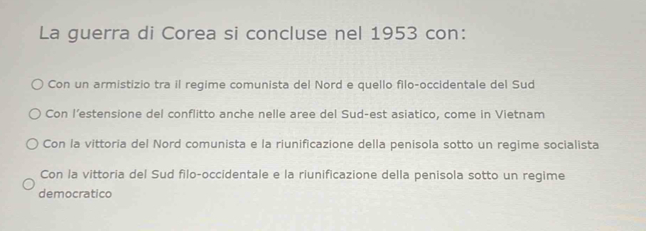 La guerra di Corea si concluse nel 1953 con:
Con un armistizio tra il regime comunista del Nord e quello filo-occidentale del Sud
Con l’estensione del conflitto anche nelle aree del Sud-est asiatico, come in Vietnam
Con la vittoria del Nord comunista e la riunificazione della penisola sotto un regime socialista
Con la vittoria del Sud filo-occidentale e la riunificazione della penisola sotto un regime
democratico