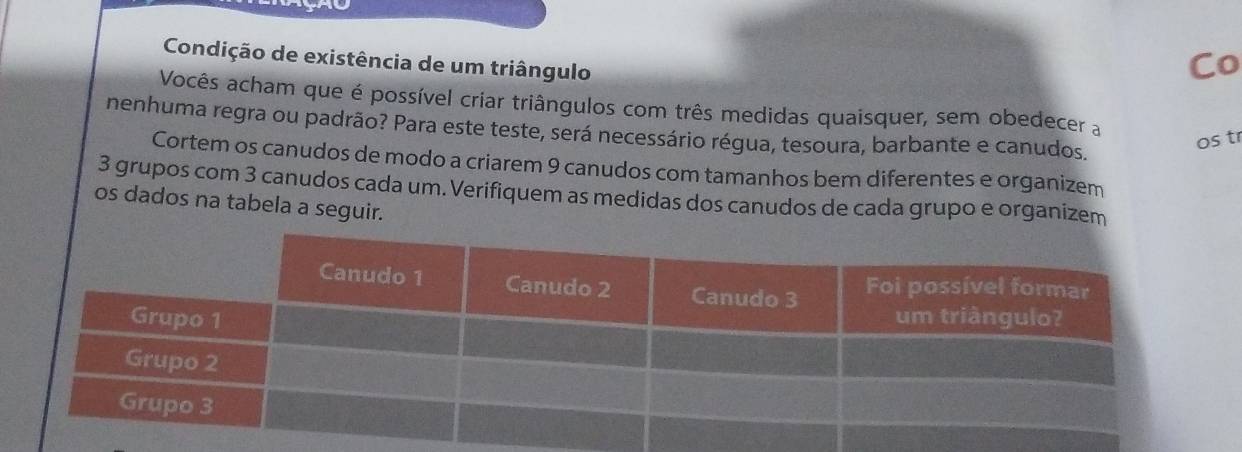 Condição de existência de um triângulo 
Co 
Vocês acham que é possível criar triângulos com três medidas quaisquer, sem obedecer a 
nenhuma regra ou padrão? Para este teste, será necessário régua, tesoura, barbante e canudos, 
os tr 
Cortem os canudos de modo a criarem 9 canudos com tamanhos bem diferentes e organizem
3 grupos com 3 canudos cada um. Verifiquem as medidas dos canudos de cada grupo e organizem 
os dados na tabela a seguir.