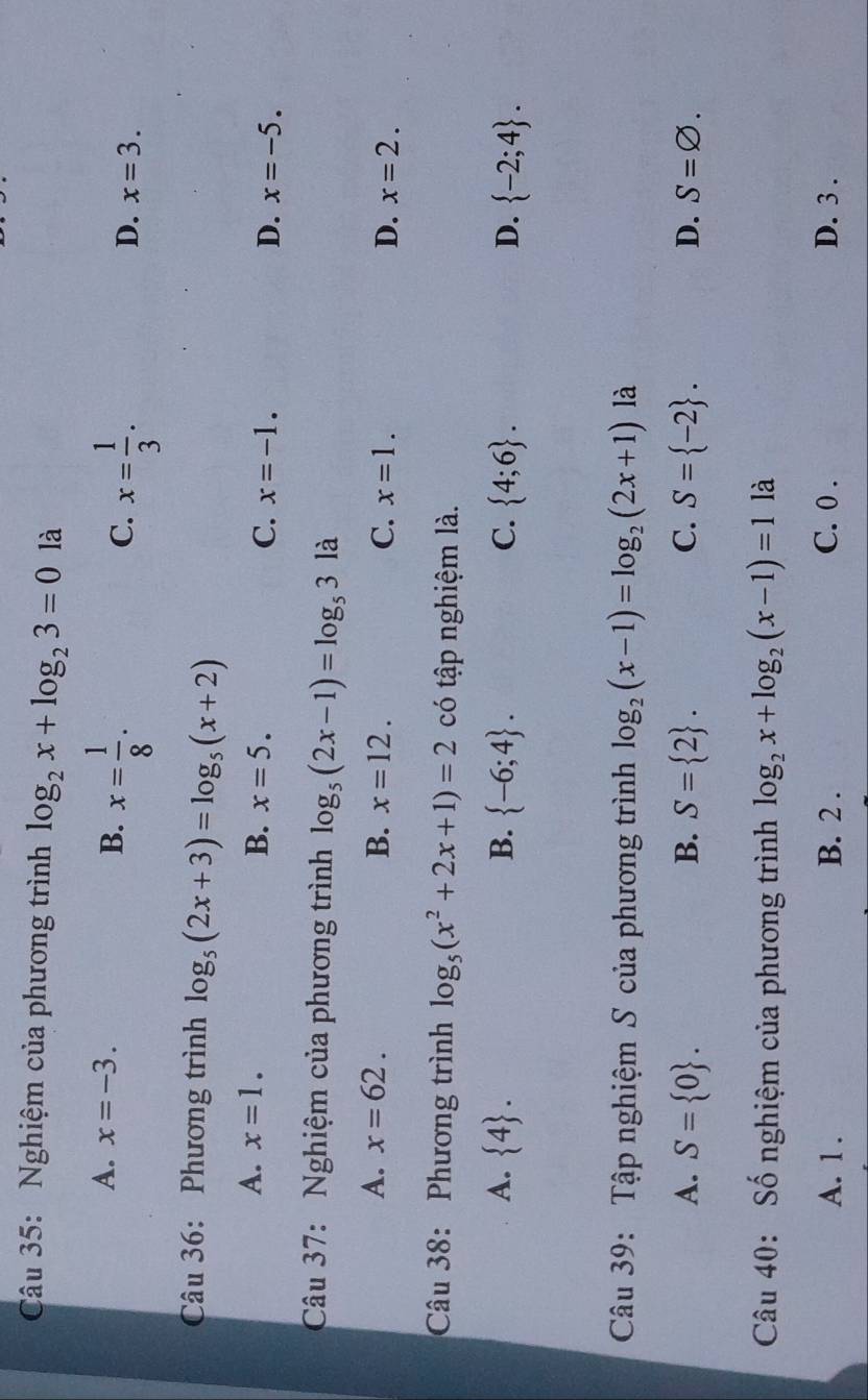 Nghiệm của phương trình log _2x+log _23=0 là
A. x=-3.
B. x= 1/8 .
C. x= 1/3 .
D. x=3. 
Câu 36: Phương trình log _5(2x+3)=log _5(x+2)
A. x=1. B. x=5. C. x=-1. D. x=-5. 
Câu 37: Nghiệm của phương trình log _5(2x-1)=log _53 là
A. x=62. B. x=12. C. x=1. D. x=2. 
Câu 38: Phương trình log _5(x^2+2x+1)=2 có tập nghiệm là.
A.  4. B.  -6;4. C.  4;6. D.  -2;4. 
Câu 39: Tập nghiệm S của phương trình log _2(x-1)=log _2(2x+1) là
A. S= 0. B. S= 2. C. S= -2. D. S=varnothing. 
Câu 40: Số nghiệm của phương trình log _2x+log _2(x-1)=1 là
A. 1. B. 2. C. 0. D. 3.