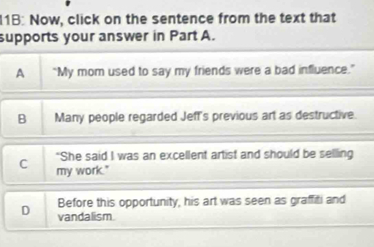 1B: Now, click on the sentence from the text that
supports your answer in Part A.
A “My mom used to say my friends were a bad influence.”
B Many people regarded Jeff's previous art as destructive.
"She said I was an excellent artist and should be selling
C my work."
Before this opportunity, his art was seen as graffiti and
D vandalism.