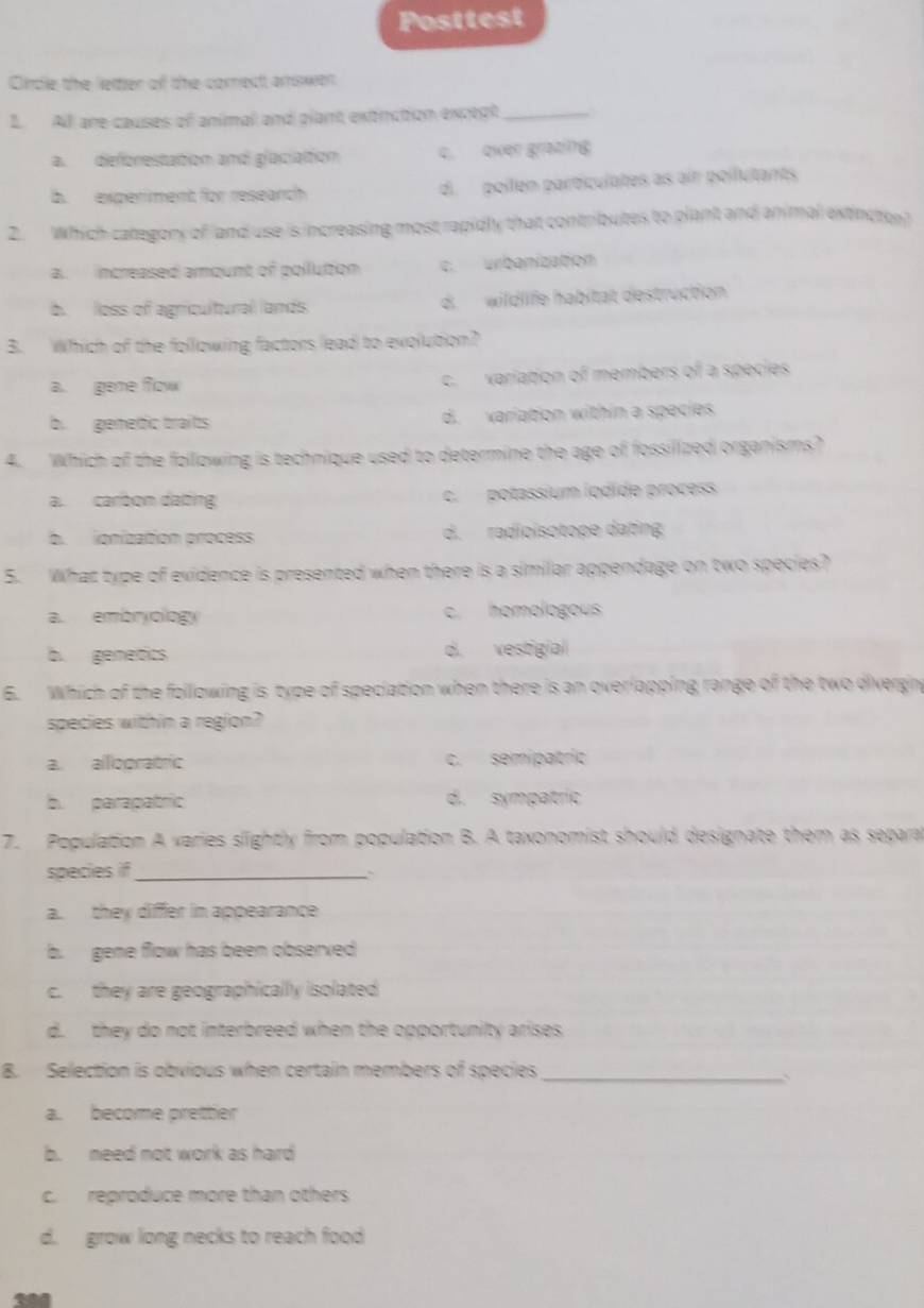 Posttest
Cncle the lettier ofl the coret amswen
1. All are causes of animal and plant extinction except_
a. deforestation and glaciaition c. over grating
b. experment for reseanch d. pollen particulates as air poilutants
2. Which category of and use is increasing most rapidly that contributes to plant and animal extincton
a. increased amount of pollution c. urbanization
b. loss of agricultural lands d. wildlife habitat destruction
B. Which of the following factors lead to exolution?
a. gene flow c. variation of members of a species
b. gemetic traits d. variation within a species
4. Which of the following is technique used to determine the age of fossilized organisms?
a. carbom daing c. potassium iodide process
b. ionization process d. radioisotope dating
5. What type of evidence is presented when there is a similar appendage on two species?
a. embryology c. homologous
b. genetics d. vestigial
6. Which of the following is type of speciation when there is an overlapping range of the two divergin
species within a region?
a. allooratric c. semipatric
b. parapatric d. sympatric
7. Population A varies slightly from population B. A taxonomist should designate them as separa
species if_
``
a. they differ in appearance
b. gene flow has been observed
c. they are geographically isolated
d. they do not interbreed when the opportunity arises
8. Selection is obvious when certain members of species_
a. become pretter
b. need not work as hard
c. reproduce more than others
d. grow long necks to reach food