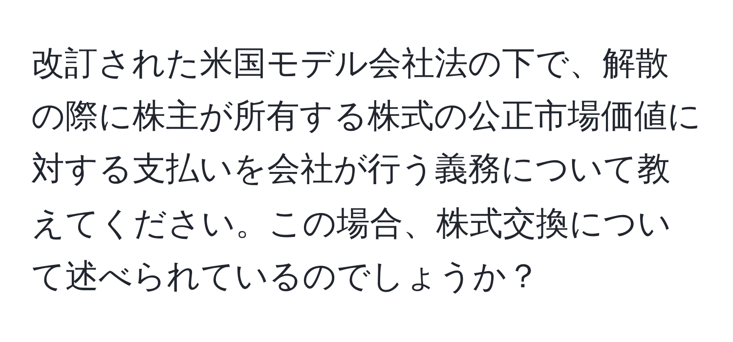 改訂された米国モデル会社法の下で、解散の際に株主が所有する株式の公正市場価値に対する支払いを会社が行う義務について教えてください。この場合、株式交換について述べられているのでしょうか？