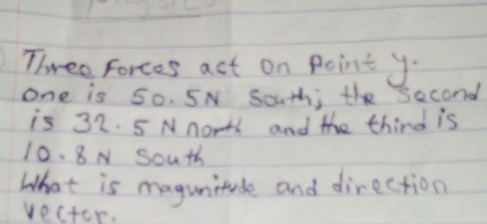 Three forces act on Point y - 
one is 50. 5N South; the second 
is 32. 5 Nnorth and the third is
10. 8N South 
What is magunitude and direction 
vectcr.