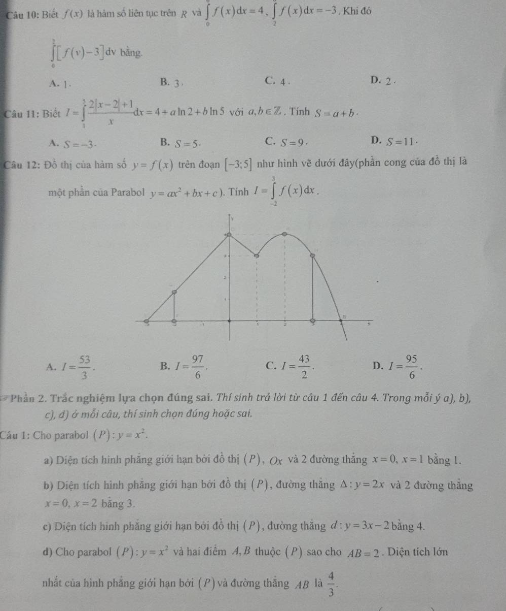 Biết f(x) là hàm số liên tục trên p và ∈tlimits _0^((π)f(x)dx=4,∈tlimits _2^(π)f(x)dx=-3. Khi đó
∈tlimits _0^2[f(v)-3] dv bàng.
C. 4 .
A. 1. B. 3 . D. 2 .
Câu 11: Biết I=∈tlimits _1^5frac 2|x-2|+1)xdx=4+aln 2+bln 5 với a,b∈ Z. Tính S=a+b·
B.
C.
D.
A. S=-3- S=5· S=9· S=11·
Câu 12: Đồ thị của hàm số y=f(x) trên đoạn [-3;5] như hình vẽ dưới đây(phần cong của đồ thị là
một phần của Parabol y=ax^2+bx+c). Tính I=∈tlimits _(-2)^3f(x)dx.
A. I= 53/3 . I= 97/6 . I= 43/2 . I= 95/6 .
B.
C.
D.
Phần 2. Trắc nghiệm lựa chọn đúng sai. Thí sinh trả lời từ câu 1 đến câu 4. Trong mỗi ý a), b),
c), d) ở mỗi câu, thí sinh chọn đúng hoặc sai.
Câu 1: Cho parabol (P):y=x^2.
a) Diện tích hình phẳng giới hạn bởi đồ thị (P), Ox và 2 đường thẳng x=0,x=1 bằng 1.
b) Diện tích hình phẳng giới hạn bởi đồ thị (P), đường thằng △ :y=2x và 2 đường thẳng
x=0,x=2 bằng 3.
c) Diện tích hình phẳng giới hạn bởi đồ thị (P), đường thắng đ: y=3x-2 bằng 4.
d) Cho parabol (P):y=x^2 và hai điểm A, B thuộc (P) sao cho AB=2 Diện tích lớn
nhất của hình phẳng giới hạn bởi (P) và đường thắng AB là  4/3 .