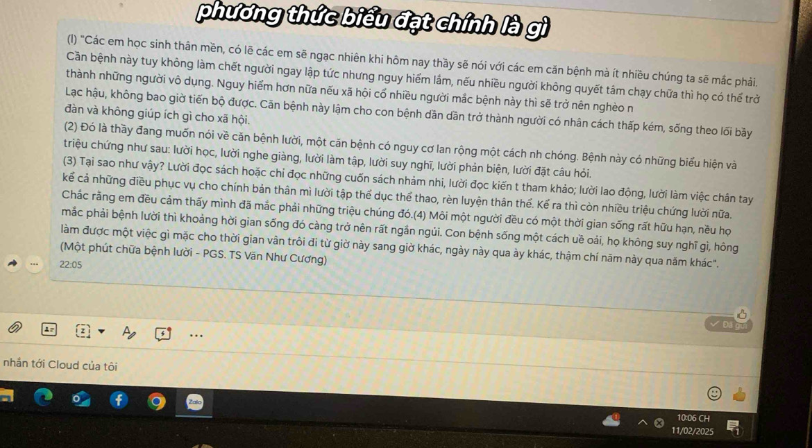 phương thức biểu đạt chính là gì
(I) "Các em học sinh thân mền, có lẽ các em sẽ ngạc nhiên khi hôm nay thầy sẽ nói với các em căn bệnh mà ít nhiều chúng ta sẽ mắc phải.
Cần bệnh này tuy không làm chết người ngay lập tức nhưng nguy hiểm lầm, nếu nhiều người không quyết tâm chạy chữa thì họ có thể trở
thành những người vô dụng. Nguy hiểm hơn nữa nếu xã hội cổ nhiều người mắc bệnh này thì sẽ trở nên nghèo n
Lạc hậu, không bao giờ tiến bộ được. Căn bệnh này lậm cho con bệnh dăn dần trở thành người có nhân cách thấp kém, sống theo lối bãy
đàn và không giúp ích gì cho xã hội.
(2) Đó là thầy đang muốn nói về căn bệnh lười, một căn bệnh có nguy cơ lan rộng một cách nh chóng. Bệnh này có những biểu hiện và
triệu chứng như sau: lười học, lười nghe giàng, lười làm tập, lười suy nghĩ, lười phản biện, lười đặt câu hỏi.
(3) Tại sao như vậy? Lười đọc sách hoặc chi đọc những cuốn sách nhảm nhi, lười đọc kiến t tham khảo; lười lao động, lười làm việc chân tay
kể cả những điều phục vụ cho chính bản thân mì lười tập thể dục thể thao, rèn luyện thân thể. Kể ra thì còn nhiều triệu chứng lười nữa.
Chắc rằng em đều cảm thấy mình đã mắc phải những triệu chúng đó.(4) Môi một người đều có một thời gian sống rất hữu hạn, nều họ
mắc phải bệnh lười thì khoảng hời gian sống đó càng trở nên rất ngắn ngủi. Con bệnh sống một cách uề oái, họ không suy nghĩ gì, hông
làm được một việc gì mặc cho thời gian vân trôi đi từ giờ này sang giờ khác, ngày này qua ày khác, thậm chí năm này qua năm khác".
(Một phút chữa bệnh lười - PGS. TS Văn Như Cương)
22:05
  
.
nhần tới Cloud của tôi
10:06 CH
11/02/2025