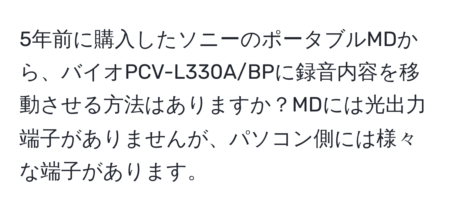 5年前に購入したソニーのポータブルMDから、バイオPCV-L330A/BPに録音内容を移動させる方法はありますか？MDには光出力端子がありませんが、パソコン側には様々な端子があります。