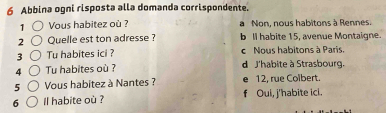 Abbina ogni risposta alla domanda corrispondente.
1 Vous habitez où ? a Non, nous habitons à Rennes.
2 Quelle est ton adresse ? b ll habite 15, avenue Montaigne.
3 Tu habites ici ? c Nous habitons à Paris.
4 Tu habites où ? d J'habite à Strasbourg.
5 Vous habitez à Nantes ? e 12, rue Colbert.
6 Il habite où ? f Oui, j’habite ici.