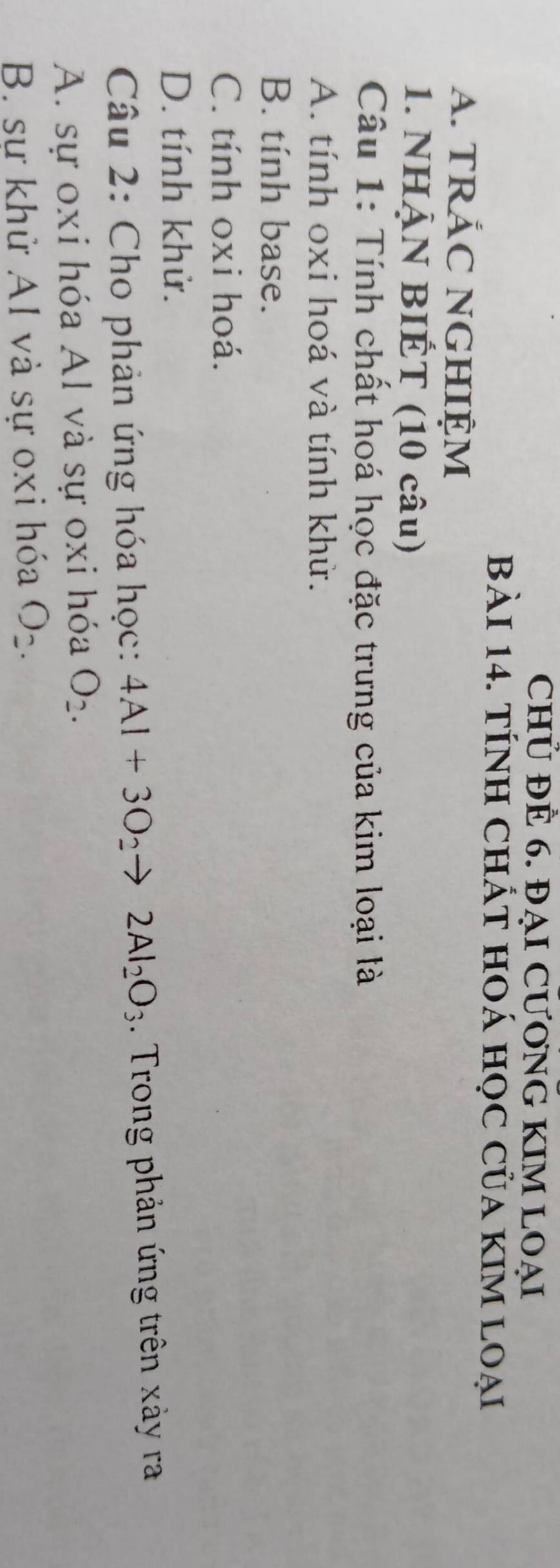 CHỦ ĐÊ 6. ĐẠI CƯONG KIM LOẠI
Bài 14. TÍnH ChÁt hOá học của kIm loại
A. TRÁC NGHIỆM
1. NHẠN BIÉT (10 câu)
Câu 1: Tính chất hoá học đặc trưng của kim loại là
A. tính oxi hoá và tính khử.
B. tính base.
C. tính oxi hoá.
D. tính khử.
Câu 2: Cho phản ứng hóa học: 4Al+3O_2to 2Al_2O_3 Trong phản ứng trên xảy ra
A. sự oxi hóa Al và sự oxi hóa O_2.
B. sự khử AI và sự oxi hóa O_2.
