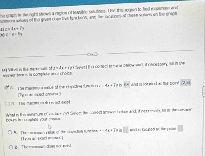 he graph to the right shows a region of feasible solutions. Use this region to find maximum and
minimum values of the given objective functions, and the locations of these values on the graph.
a) z=4x+7y
b) z=x+6y
(a) What is the maximum of z=4x+7y ? Select the correct answer below and, if necessary, fill in the
answer boxes to complete your choice.
A. The maximum value of the objective function z=4x+7y 64 and is located at the point (2,8)
(Type an exact answer.)
B. The maximum does not exist
What is the minimum of z=4x+7y ? Select the correct answer below and, if necessary, fill in the answer
boxes to complete your choice.
A. The minimum value of the objective function z=4x+7y 15 □ and is located at the point □ 
(Type an exact answer.)
B. The minimum does not exist