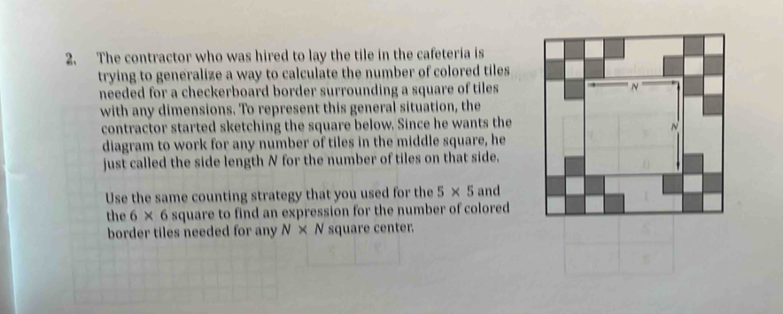 The contractor who was hired to lay the tile in the cafeteria is 
trying to generalize a way to calculate the number of colored tiles 
needed for a checkerboard border surrounding a square of tiles 
with any dimensions. To represent this general situation, the 
contractor started sketching the square below. Since he wants the 
diagram to work for any number of tiles in the middle square, he 
just called the side length N for the number of tiles on that side, 
Use the same counting strategy that you used for the 5* 5 and 
the 6* 6 square to find an expression for the number of colored 
border tiles needed for any N* N square center.