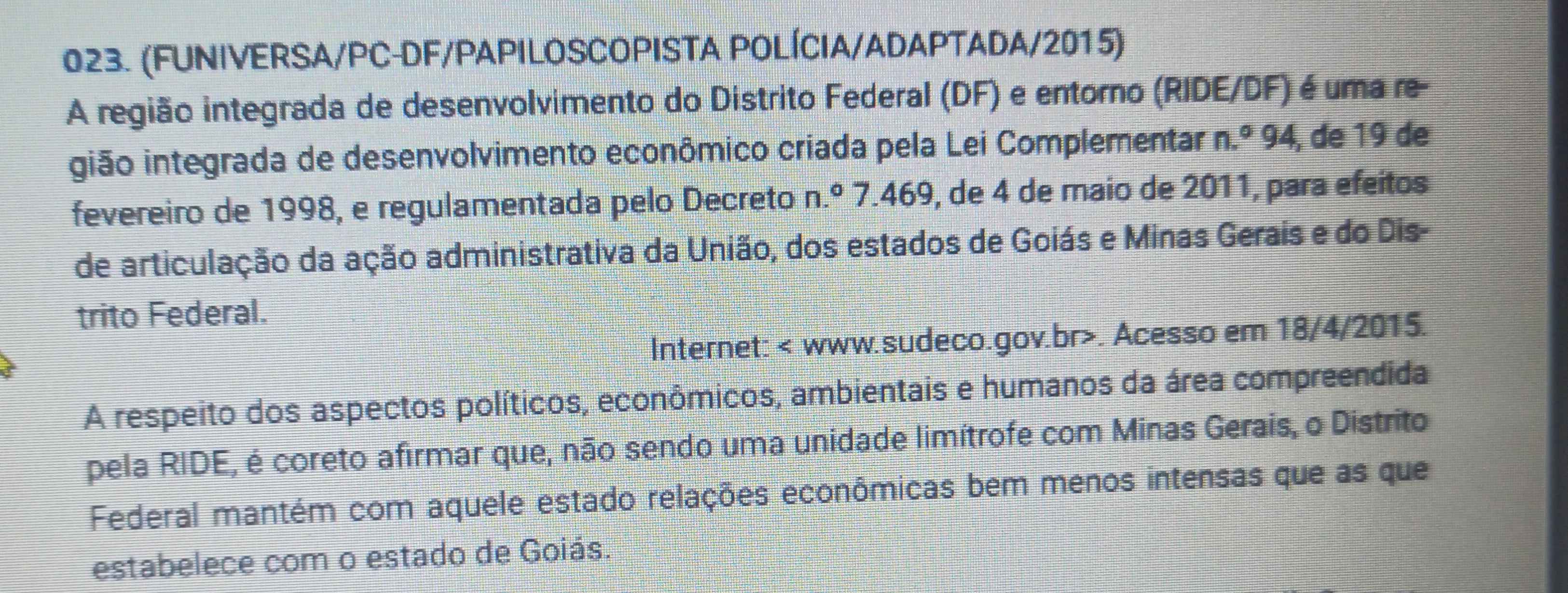 (FUNIVERSA/PC-DF/PAPILOSCOPISTA POLÍCIA/ADAPTADA/2015) 
A região integrada de desenvolvimento do Distrito Federal (DF) e entorno (RIDE/DF) é uma re- 
gião integrada de desenvolvimento econômico criada pela Lei Complementar n.^circ 94 , de 19 de 
fevereiro de 1998, e regulamentada pelo Decreto n.º 7.469, de 4 de maio de 2011, para efeitos 
de articulação da ação administrativa da União, dos estados de Goiás e Minas Gerais e do Dis- 
trito Federal. 
Internet: < www.sudeco.gov.br>. Acesso em 18/4/2015. 
A respeito dos aspectos políticos, econômicos, ambientais e humanos da área compreendida 
pela RIDE, é coreto afirmar que, não sendo uma unidade limítrofe com Minas Gerais, o Distrito 
Federal mantém com aquele estado relações econômicas bem menos intensas que as que 
estabelece com o estado de Goiás.