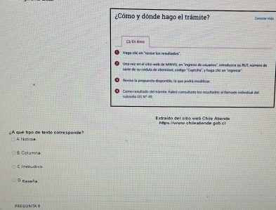 ¿Cómo y dónde hago el trámite? Conocer muás
C In lines
Haga clic en ''revise los resultados''
Una vez en el sitio web de MINYU, en ''ingreso de usuaños'', introdarca su 9UT número de
serie de su cldula de identidad, código "Capłcha", y hoga clic en "ingresar".
Rovise la propuesta disponible, la que podrá reodificas
s u d Como resultado del tranrite, habns consultado los resultadón el famade indrtsal del
05N^24
Extraido del sitio web Chile Atiende https://www.chileatende gob.6l
¿A qué tipo de texto corresponde? A Noso
8. Columna
c I n wny st i wa
D Reseda
PREGUNTA 8