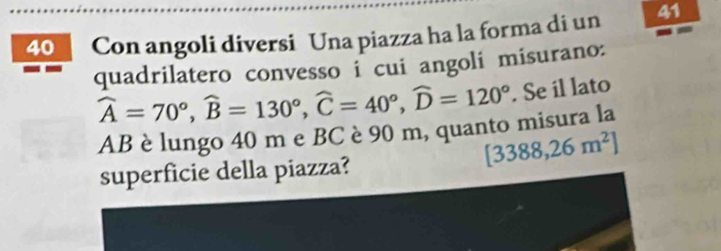 Con angoli diversi Una piazza ha la forma di un 41 
quadrilatero convesso i cui angoli misurano:
widehat A=70°, widehat B=130°, widehat C=40°, widehat D=120°. Se il lato
AB è lungo 40 m e BC è 90 m, quanto misura la
[3388,26m^2]
superficie della piazza?